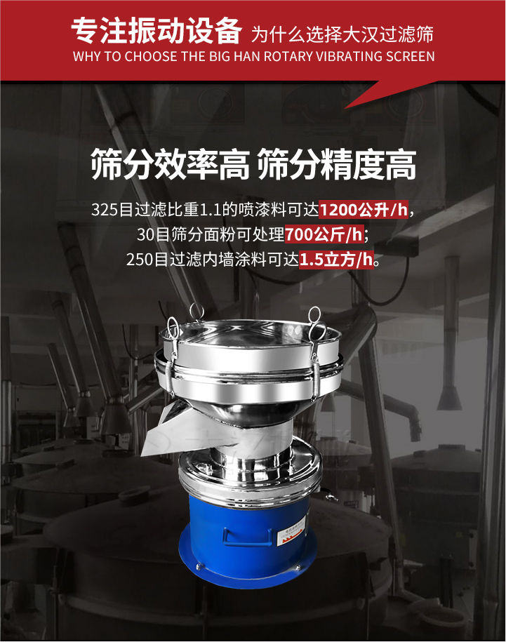 大漢過濾篩篩分效率高,精度高;325目過濾比重1:1的噴油漆可達1200公升/時;30目篩粉面粉可處理700公斤/時;250目過濾內墻涂料可達1.5立方/h;過濾篩廠家直銷價格便宜。過濾篩適用物料：粘液粉末都可以使用具體產品如下：奶制品，油漆，泥漿，淀粉，果汁等。